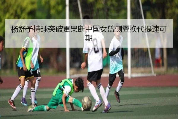 杨舒予持球突破更果断中国女篮侧翼换代提速可期